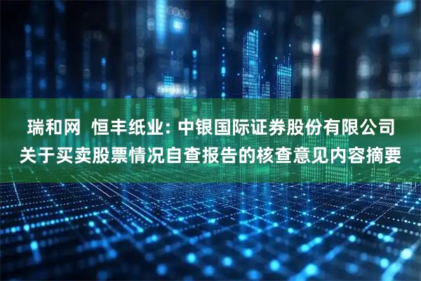 瑞和网  恒丰纸业: 中银国际证券股份有限公司关于买卖股票情况自查报告的核查意见内容摘要