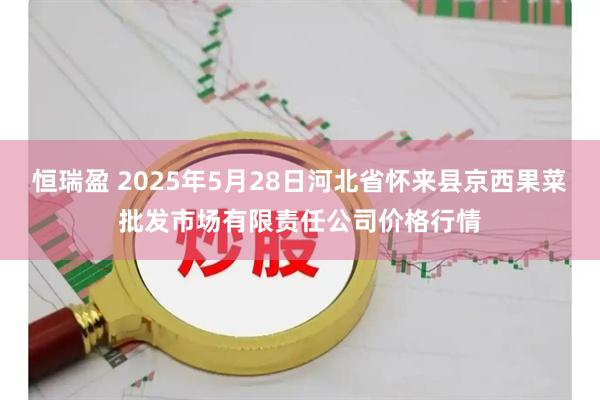 恒瑞盈 2025年5月28日河北省怀来县京西果菜批发市场有限责任公司价格行情