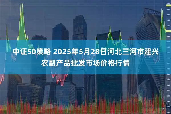 中证50策略 2025年5月28日河北三河市建兴农副产品批发市场价格行情