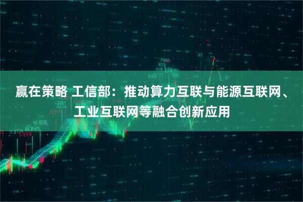 赢在策略 工信部：推动算力互联与能源互联网、工业互联网等融合创新应用