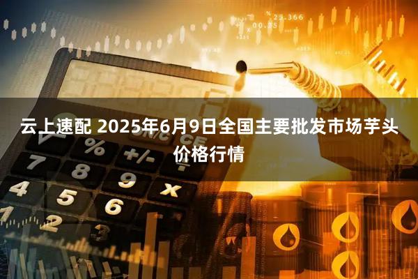 云上速配 2025年6月9日全国主要批发市场芋头价格行情