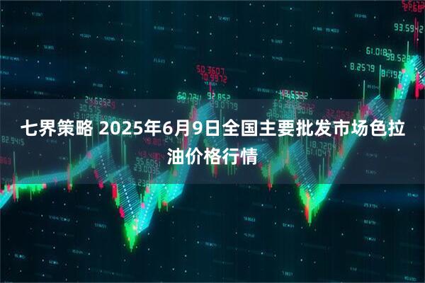 七界策略 2025年6月9日全国主要批发市场色拉油价格行情