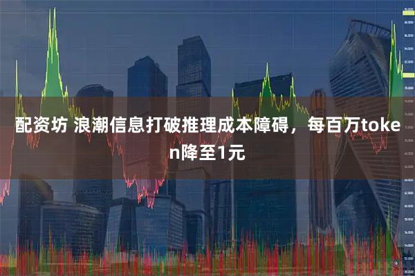 配资坊 浪潮信息打破推理成本障碍，每百万token降至1元
