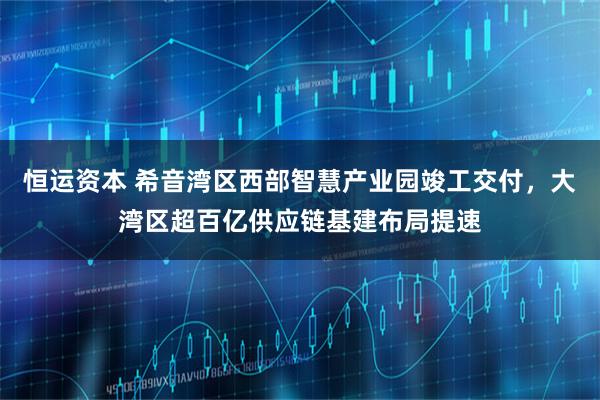 恒运资本 希音湾区西部智慧产业园竣工交付，大湾区超百亿供应链基建布局提速