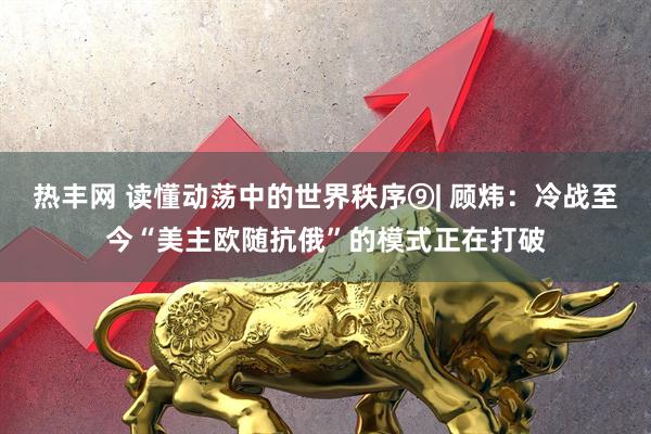 热丰网 读懂动荡中的世界秩序⑨| 顾炜：冷战至今“美主欧随抗俄”的模式正在打破