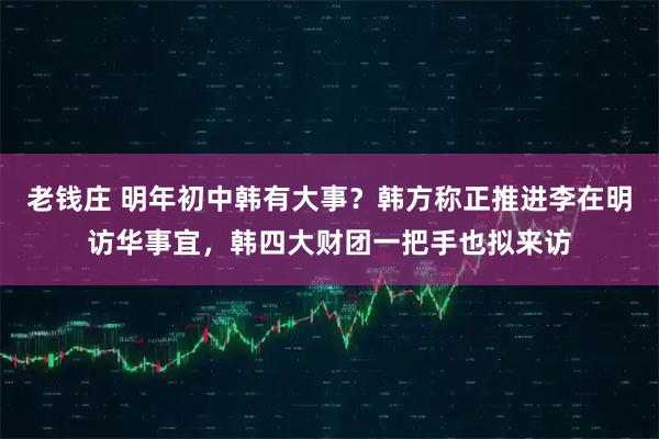 老钱庄 明年初中韩有大事？韩方称正推进李在明访华事宜，韩四大财团一把手也拟来访
