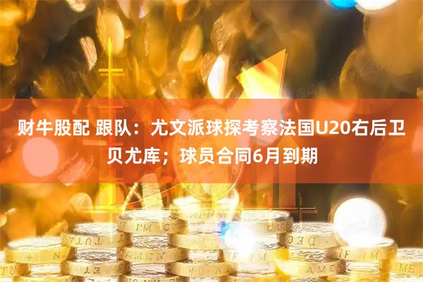 财牛股配 跟队：尤文派球探考察法国U20右后卫贝尤库；球员合同6月到期