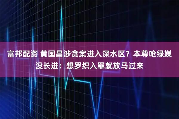 富邦配资 黄国昌涉贪案进入深水区？本尊呛绿媒没长进：想罗织入罪就放马过来