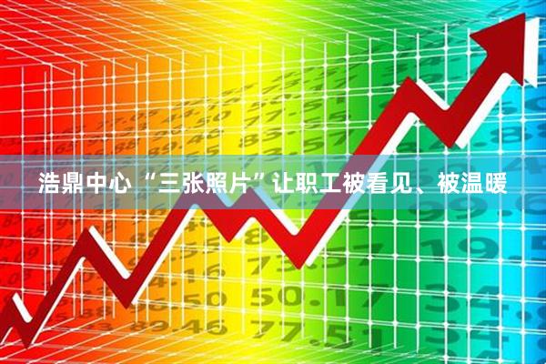 浩鼎中心 “三张照片”让职工被看见、被温暖
