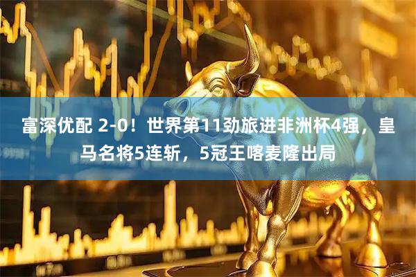 富深优配 2-0！世界第11劲旅进非洲杯4强，皇马名将5连斩，5冠王喀麦隆出局