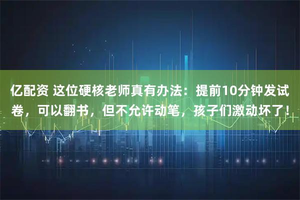亿配资 这位硬核老师真有办法：提前10分钟发试卷，可以翻书，但不允许动笔，孩子们激动坏了！
