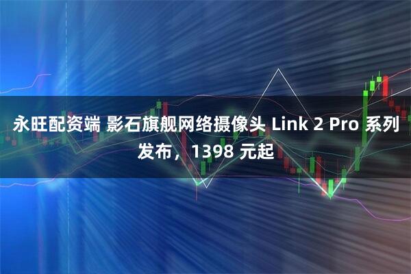 永旺配资端 影石旗舰网络摄像头 Link 2 Pro 系列发布，1398 元起