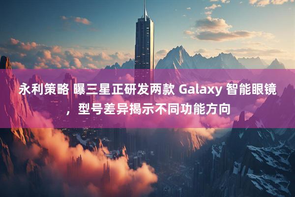 永利策略 曝三星正研发两款 Galaxy 智能眼镜，型号差异揭示不同功能方向
