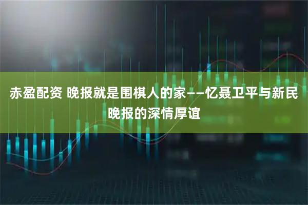 赤盈配资 晚报就是围棋人的家——忆聂卫平与新民晚报的深情厚谊