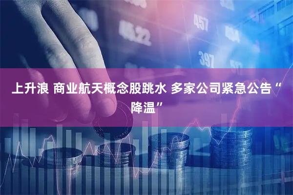 上升浪 商业航天概念股跳水 多家公司紧急公告“降温”
