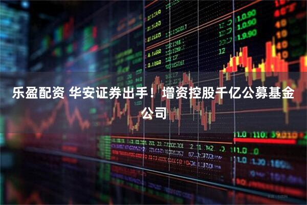 乐盈配资 华安证券出手！增资控股千亿公募基金公司