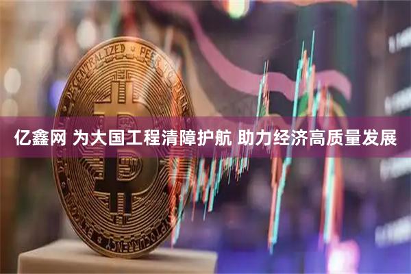 亿鑫网 为大国工程清障护航 助力经济高质量发展