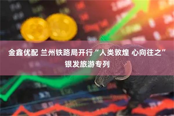 金鑫优配 兰州铁路局开行“人类敦煌 心向往之”银发旅游专列