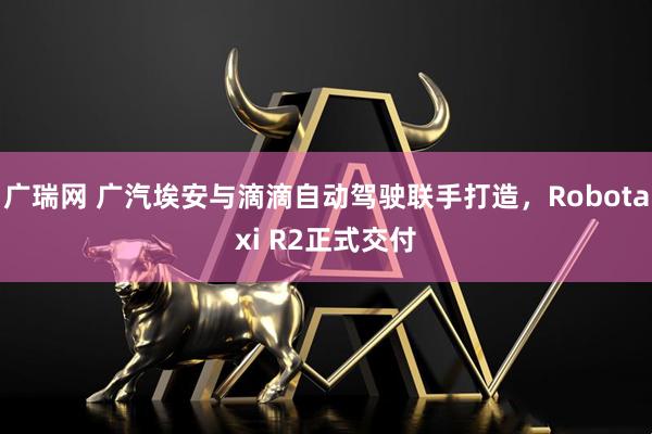 广瑞网 广汽埃安与滴滴自动驾驶联手打造，Robotaxi R2正式交付