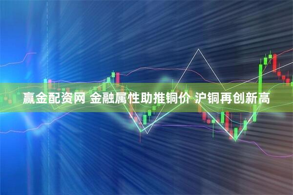 赢金配资网 金融属性助推铜价 沪铜再创新高