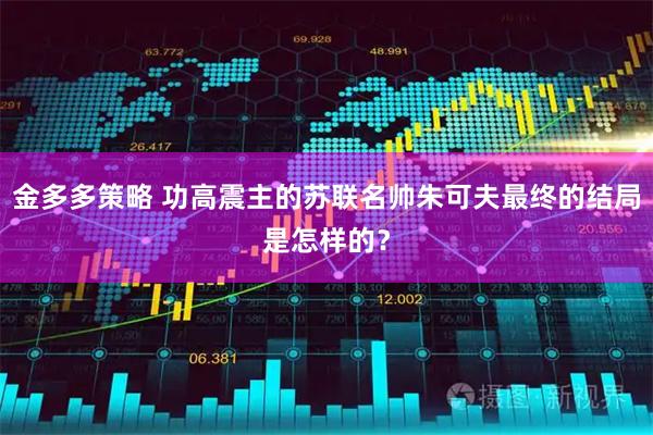金多多策略 功高震主的苏联名帅朱可夫最终的结局是怎样的？