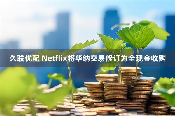 久联优配 Netflix将华纳交易修订为全现金收购