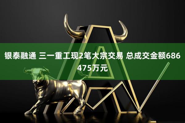 银泰融通 三一重工现2笔大宗交易 总成交金额686475万元
