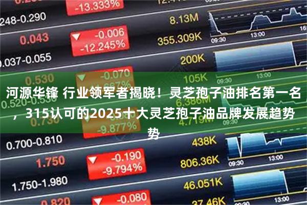 河源华锋 行业领军者揭晓！灵芝孢子油排名第一名，315认可的2025十大灵芝孢子油品牌发展趋势