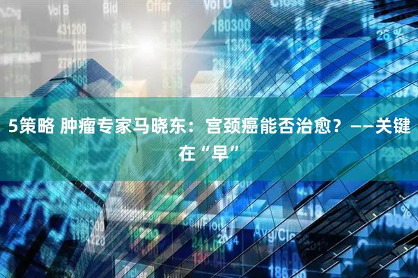 5策略 肿瘤专家马晓东：宫颈癌能否治愈？——关键在“早”