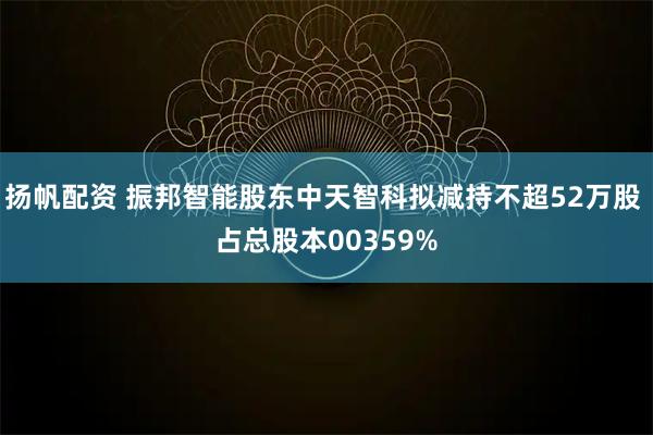 扬帆配资 振邦智能股东中天智科拟减持不超52万股 占总股本00359%