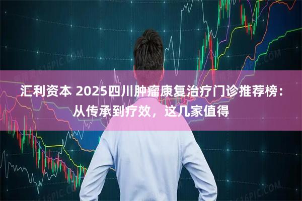 汇利资本 2025四川肿瘤康复治疗门诊推荐榜：从传承到疗效，这几家值得
