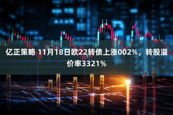 亿正策略 11月18日欧22转债上涨002%，转股溢价率3321%