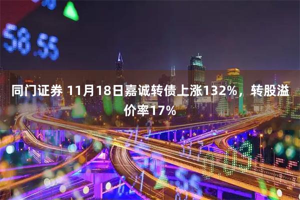 同门证券 11月18日嘉诚转债上涨132%，转股溢价率17%