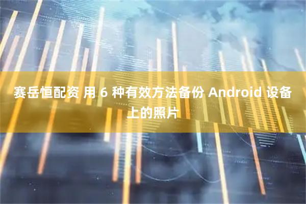 赛岳恒配资 用 6 种有效方法备份 Android 设备上的照片