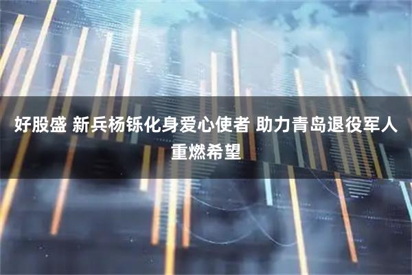 好股盛 新兵杨铄化身爱心使者 助力青岛退役军人重燃希望