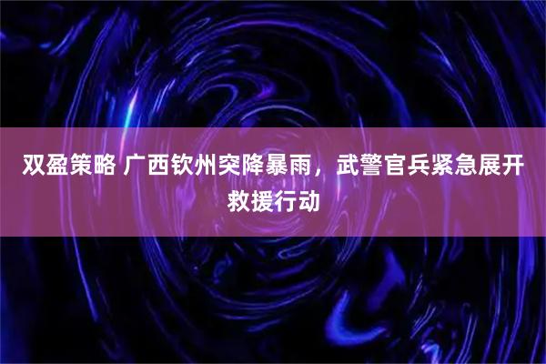双盈策略 广西钦州突降暴雨，武警官兵紧急展开救援行动