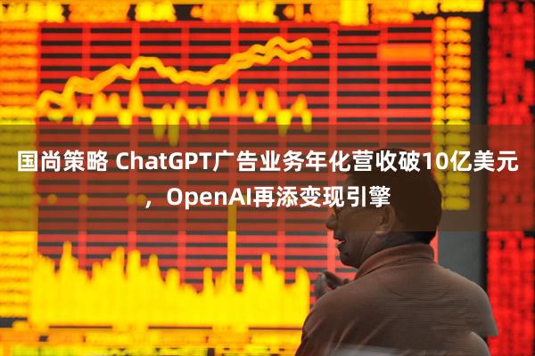 国尚策略 ChatGPT广告业务年化营收破10亿美元，OpenAI再添变现引擎